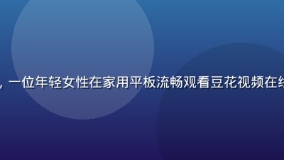 豆花视频用户案例分享，一位年轻女性在家用平板流畅观看豆花视频在线观看平台的高清电视剧